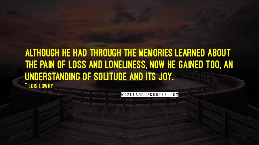 Lois Lowry Quotes: Although he had through the memories learned about the pain of loss and loneliness, now he gained too, an understanding of solitude and its joy.