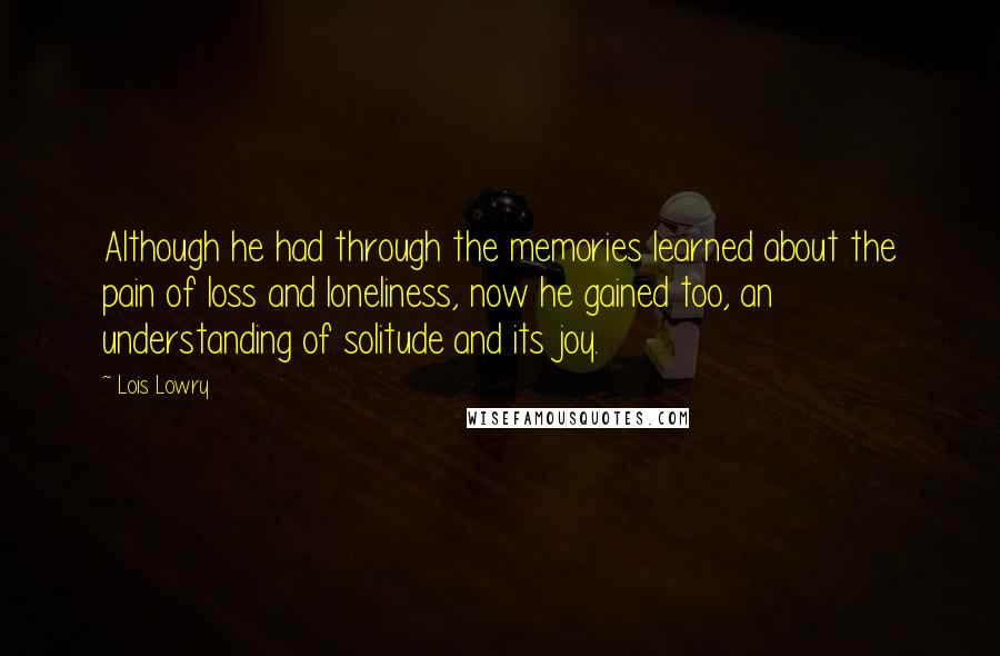 Lois Lowry Quotes: Although he had through the memories learned about the pain of loss and loneliness, now he gained too, an understanding of solitude and its joy.