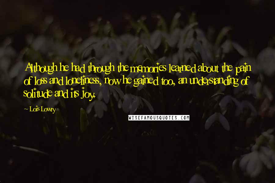 Lois Lowry Quotes: Although he had through the memories learned about the pain of loss and loneliness, now he gained too, an understanding of solitude and its joy.