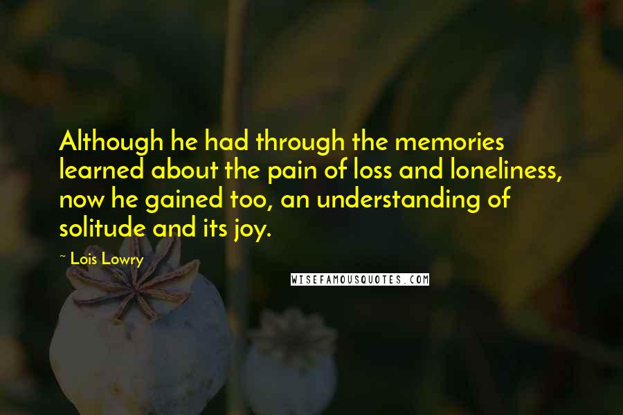 Lois Lowry Quotes: Although he had through the memories learned about the pain of loss and loneliness, now he gained too, an understanding of solitude and its joy.