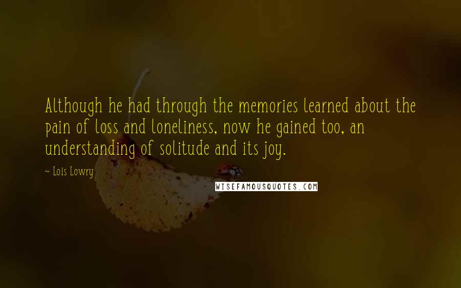 Lois Lowry Quotes: Although he had through the memories learned about the pain of loss and loneliness, now he gained too, an understanding of solitude and its joy.