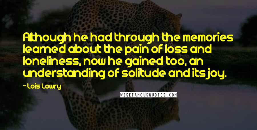 Lois Lowry Quotes: Although he had through the memories learned about the pain of loss and loneliness, now he gained too, an understanding of solitude and its joy.