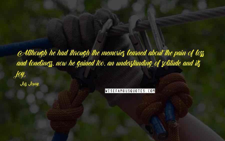 Lois Lowry Quotes: Although he had through the memories learned about the pain of loss and loneliness, now he gained too, an understanding of solitude and its joy.