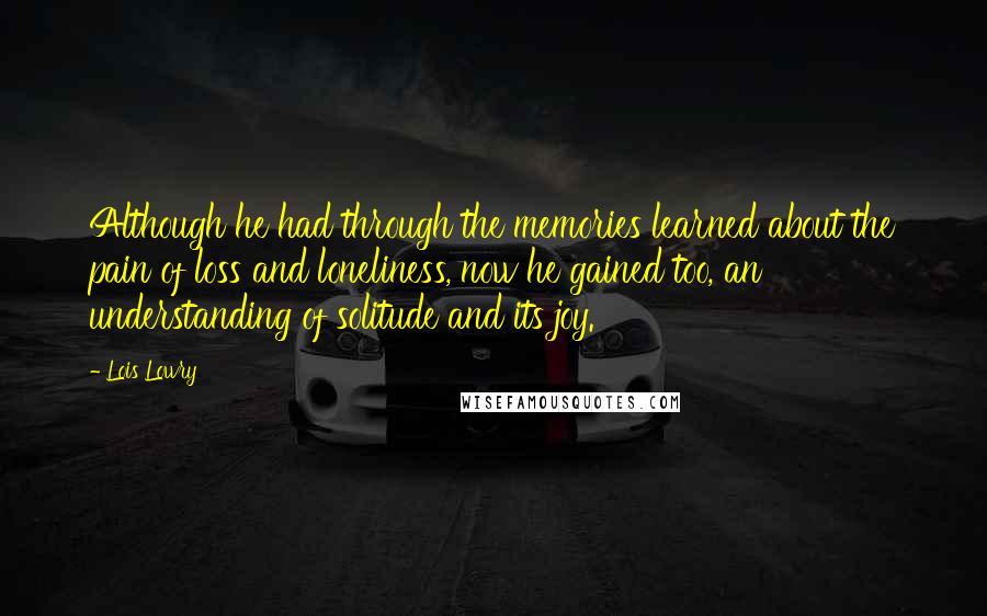 Lois Lowry Quotes: Although he had through the memories learned about the pain of loss and loneliness, now he gained too, an understanding of solitude and its joy.