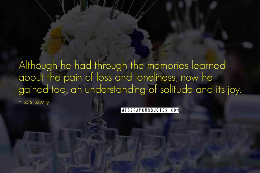 Lois Lowry Quotes: Although he had through the memories learned about the pain of loss and loneliness, now he gained too, an understanding of solitude and its joy.