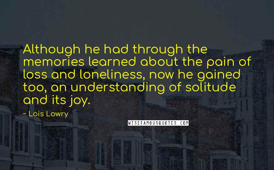 Lois Lowry Quotes: Although he had through the memories learned about the pain of loss and loneliness, now he gained too, an understanding of solitude and its joy.