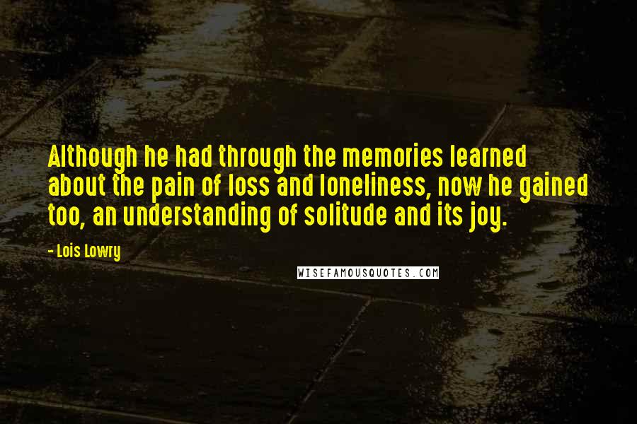 Lois Lowry Quotes: Although he had through the memories learned about the pain of loss and loneliness, now he gained too, an understanding of solitude and its joy.