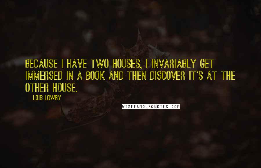 Lois Lowry Quotes: Because I have two houses, I invariably get immersed in a book and then discover it's at the other house.