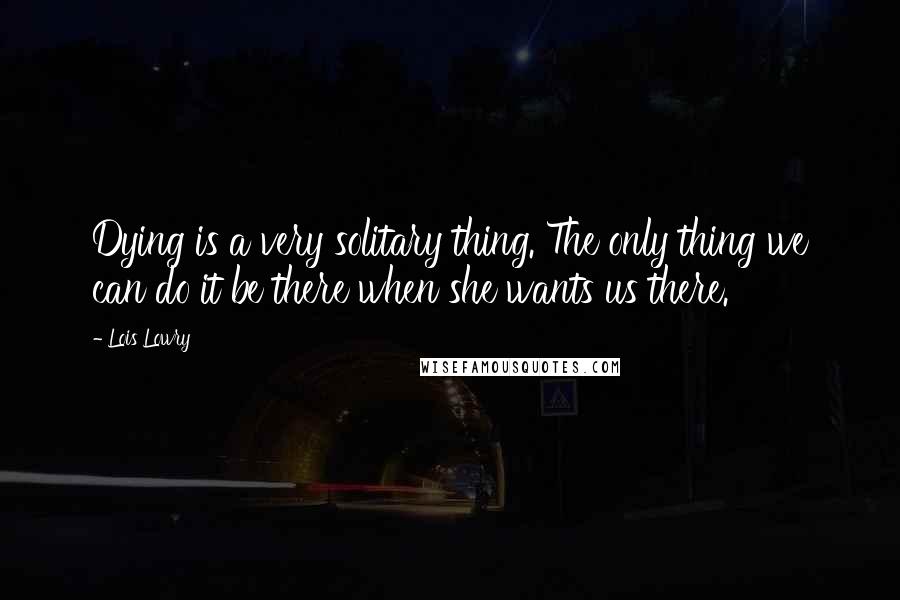 Lois Lowry Quotes: Dying is a very solitary thing. The only thing we can do it be there when she wants us there.