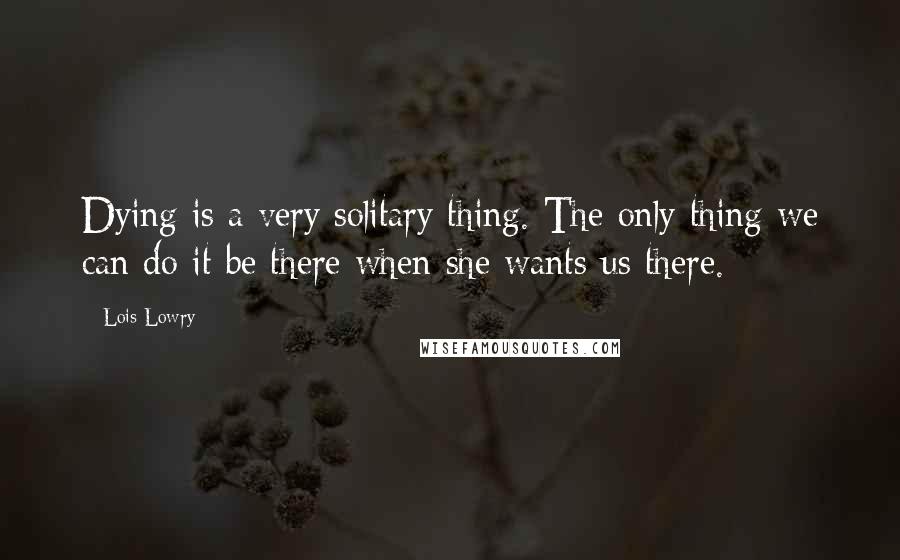 Lois Lowry Quotes: Dying is a very solitary thing. The only thing we can do it be there when she wants us there.