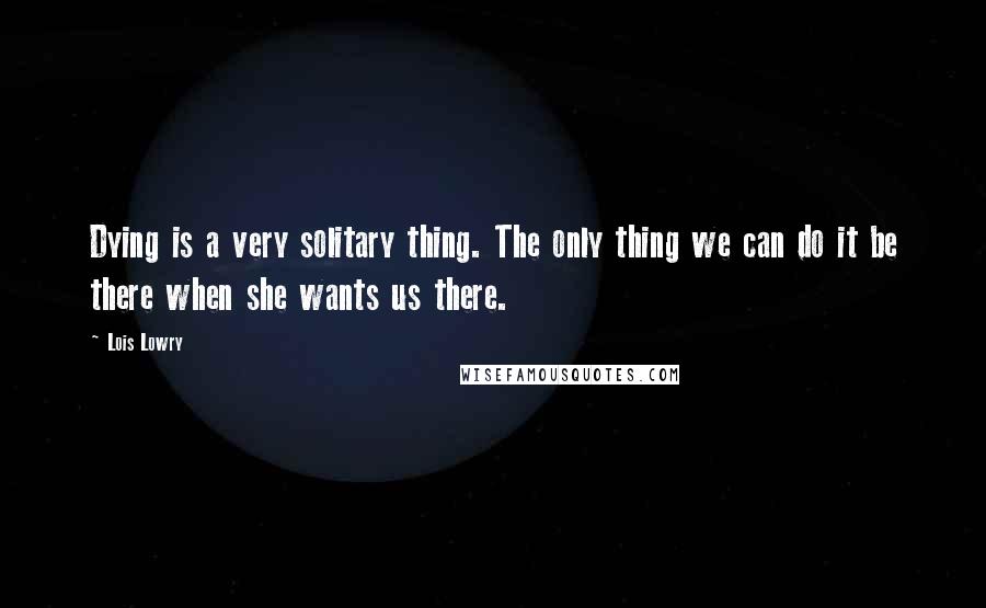 Lois Lowry Quotes: Dying is a very solitary thing. The only thing we can do it be there when she wants us there.