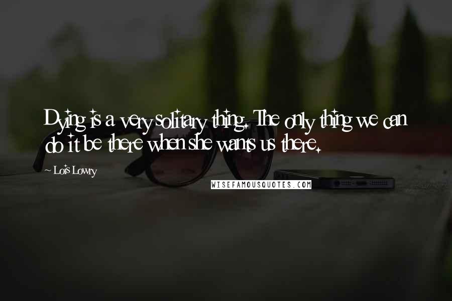 Lois Lowry Quotes: Dying is a very solitary thing. The only thing we can do it be there when she wants us there.