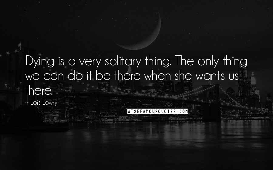 Lois Lowry Quotes: Dying is a very solitary thing. The only thing we can do it be there when she wants us there.