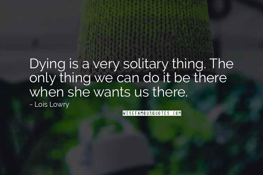 Lois Lowry Quotes: Dying is a very solitary thing. The only thing we can do it be there when she wants us there.