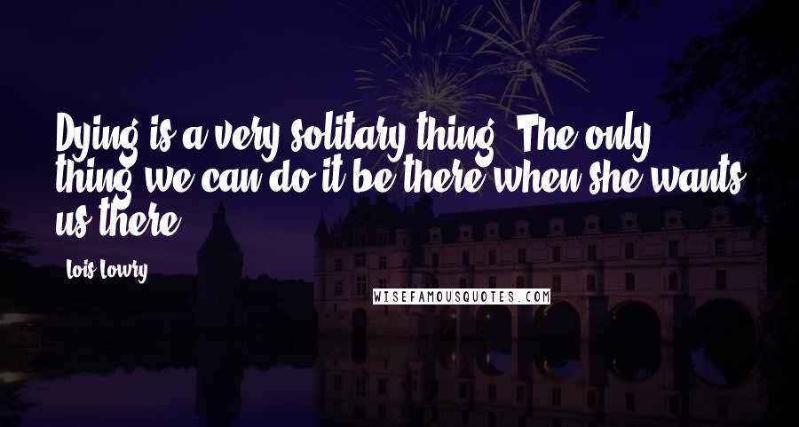 Lois Lowry Quotes: Dying is a very solitary thing. The only thing we can do it be there when she wants us there.