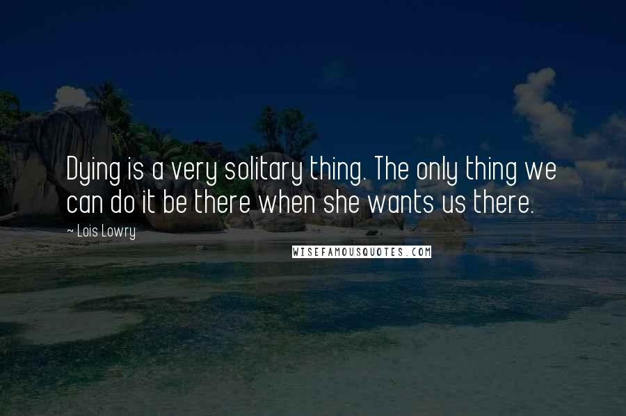 Lois Lowry Quotes: Dying is a very solitary thing. The only thing we can do it be there when she wants us there.