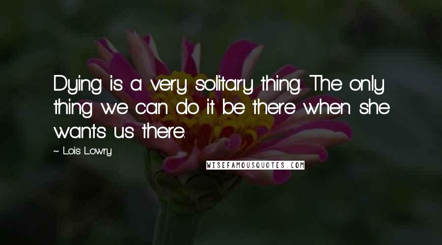 Lois Lowry Quotes: Dying is a very solitary thing. The only thing we can do it be there when she wants us there.