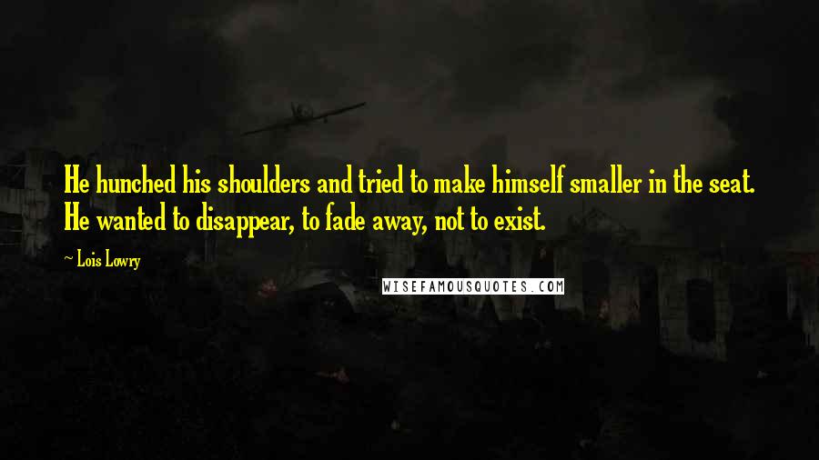 Lois Lowry Quotes: He hunched his shoulders and tried to make himself smaller in the seat. He wanted to disappear, to fade away, not to exist.