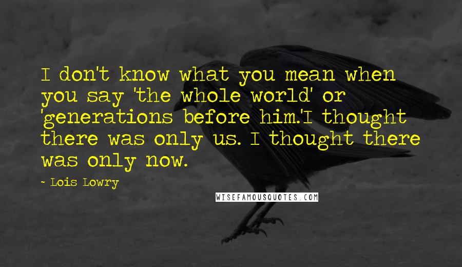 Lois Lowry Quotes: I don't know what you mean when you say 'the whole world' or 'generations before him.'I thought there was only us. I thought there was only now.