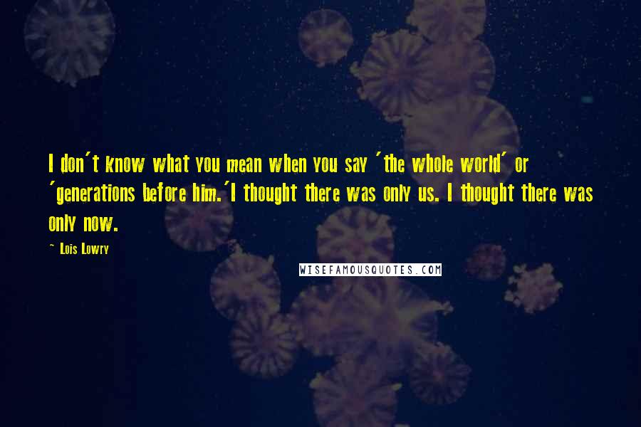 Lois Lowry Quotes: I don't know what you mean when you say 'the whole world' or 'generations before him.'I thought there was only us. I thought there was only now.