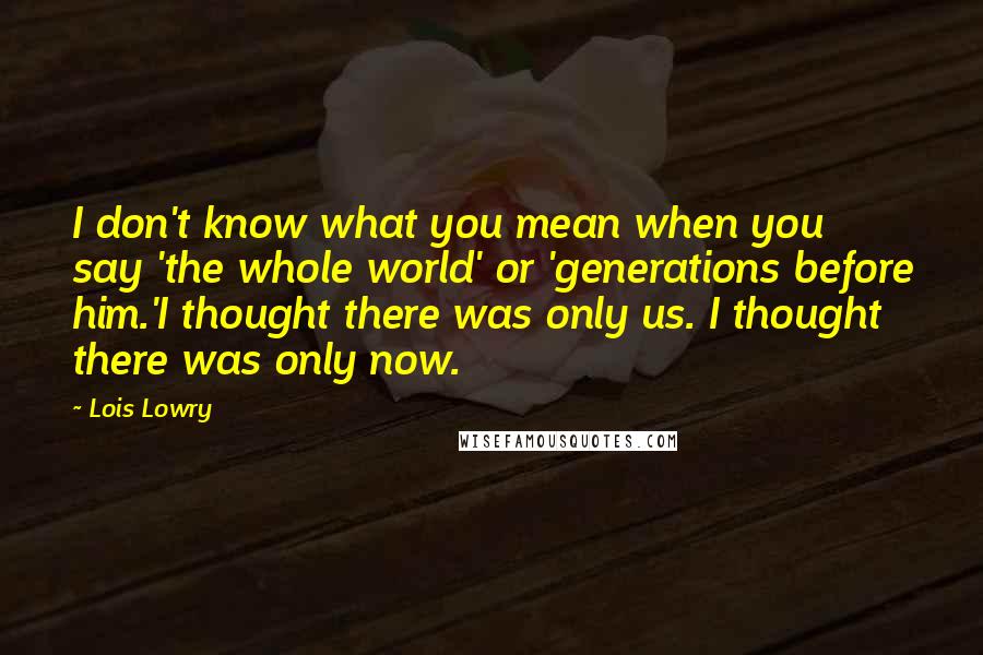 Lois Lowry Quotes: I don't know what you mean when you say 'the whole world' or 'generations before him.'I thought there was only us. I thought there was only now.