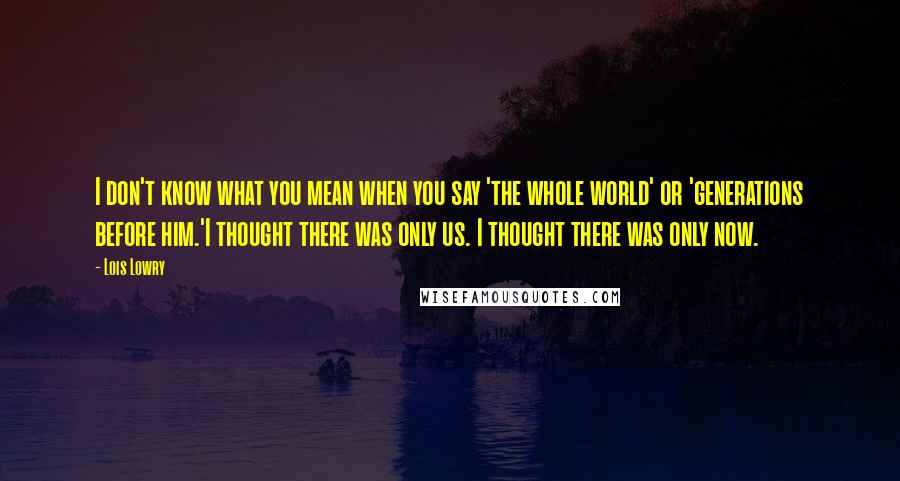 Lois Lowry Quotes: I don't know what you mean when you say 'the whole world' or 'generations before him.'I thought there was only us. I thought there was only now.