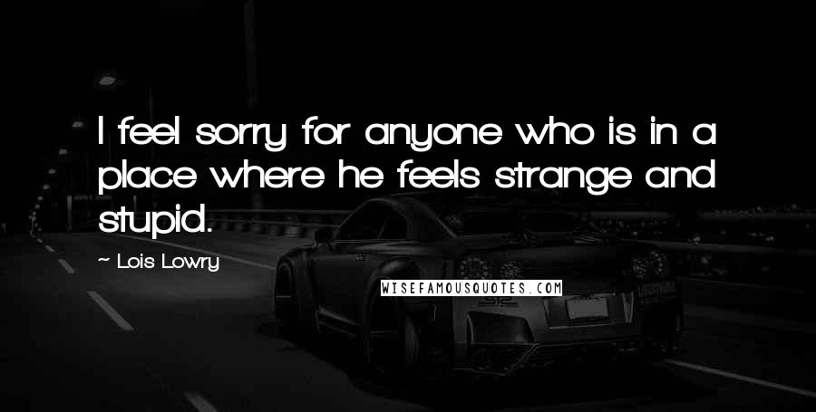 Lois Lowry Quotes: I feel sorry for anyone who is in a place where he feels strange and stupid.