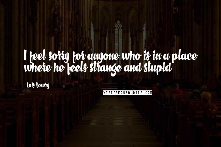 Lois Lowry Quotes: I feel sorry for anyone who is in a place where he feels strange and stupid.