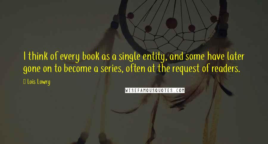 Lois Lowry Quotes: I think of every book as a single entity, and some have later gone on to become a series, often at the request of readers.