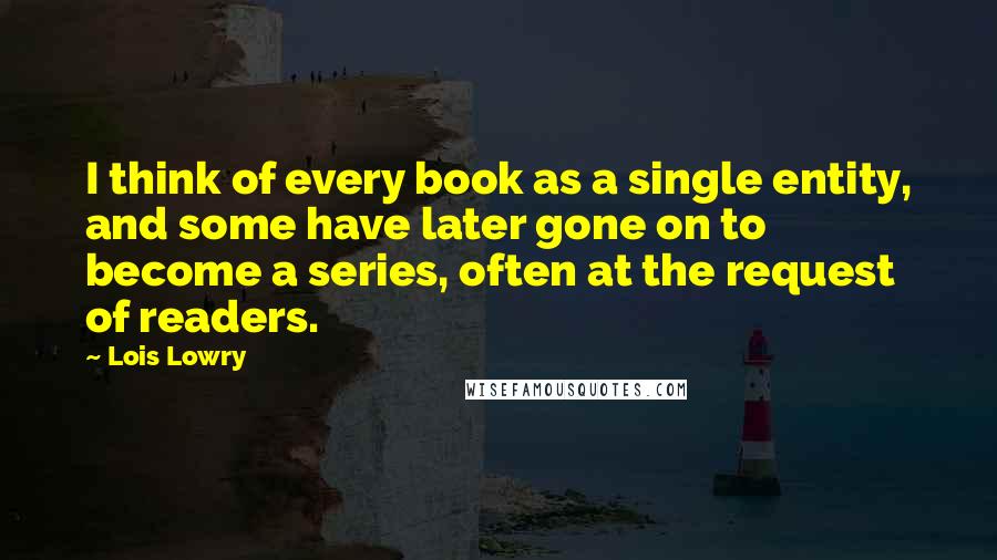 Lois Lowry Quotes: I think of every book as a single entity, and some have later gone on to become a series, often at the request of readers.