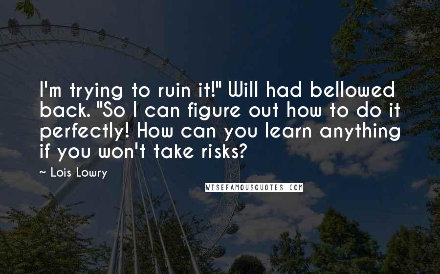 Lois Lowry Quotes: I'm trying to ruin it!" Will had bellowed back. "So I can figure out how to do it perfectly! How can you learn anything if you won't take risks?