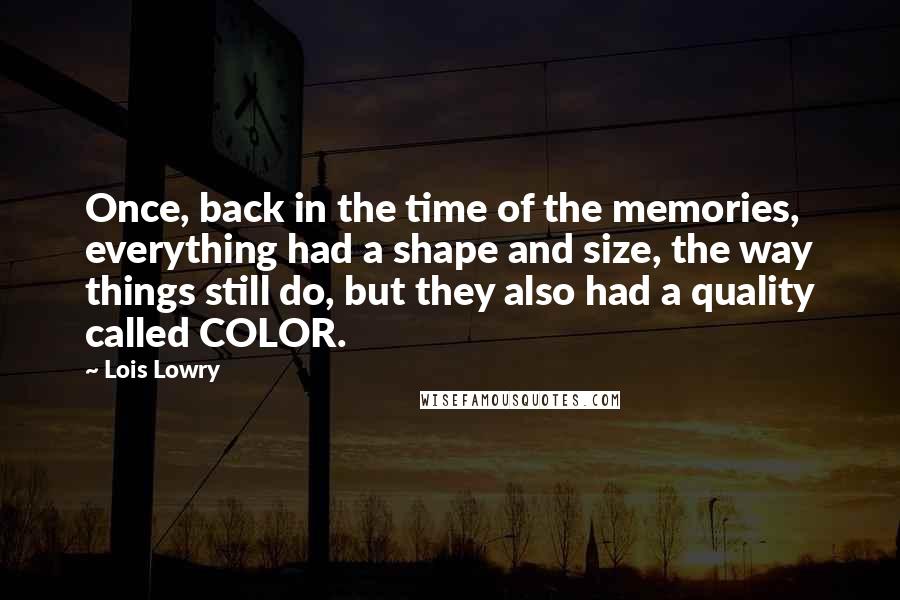 Lois Lowry Quotes: Once, back in the time of the memories, everything had a shape and size, the way things still do, but they also had a quality called COLOR.
