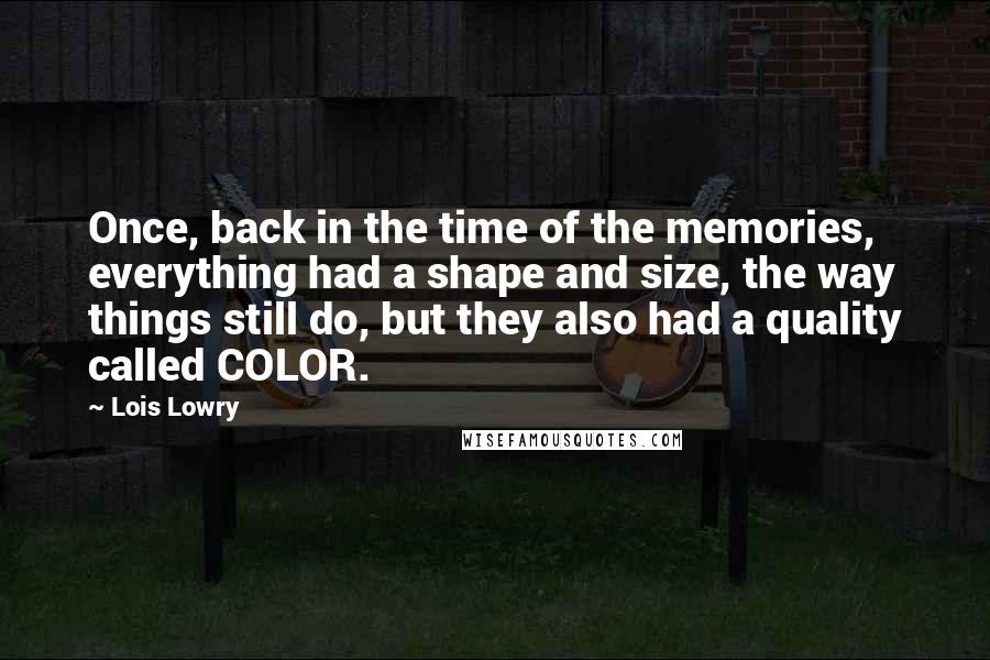 Lois Lowry Quotes: Once, back in the time of the memories, everything had a shape and size, the way things still do, but they also had a quality called COLOR.