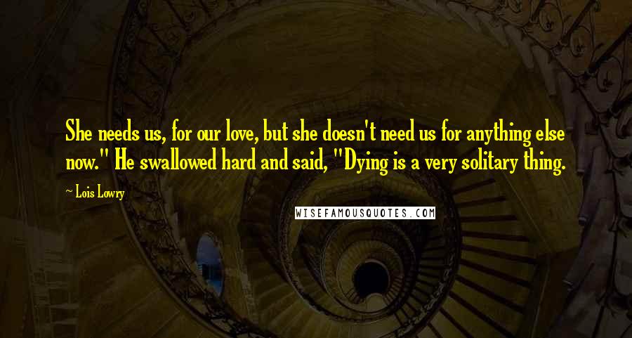 Lois Lowry Quotes: She needs us, for our love, but she doesn't need us for anything else now." He swallowed hard and said, "Dying is a very solitary thing.