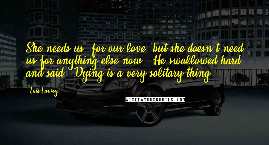 Lois Lowry Quotes: She needs us, for our love, but she doesn't need us for anything else now." He swallowed hard and said, "Dying is a very solitary thing.