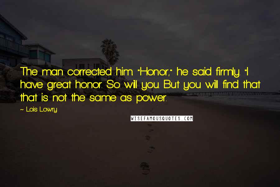 Lois Lowry Quotes: The man corrected him. "Honor," he said firmly. "I have great honor. So will you. But you will find that that is not the same as power.