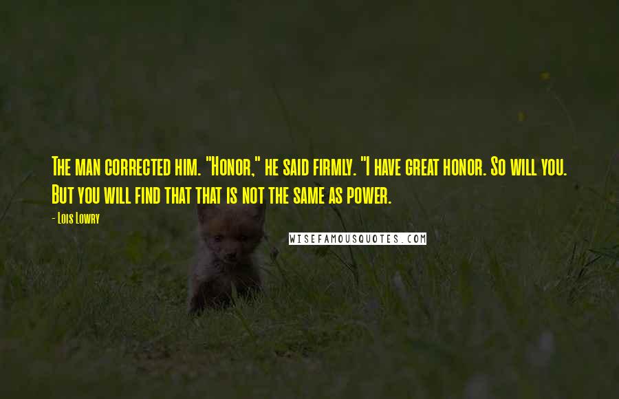 Lois Lowry Quotes: The man corrected him. "Honor," he said firmly. "I have great honor. So will you. But you will find that that is not the same as power.