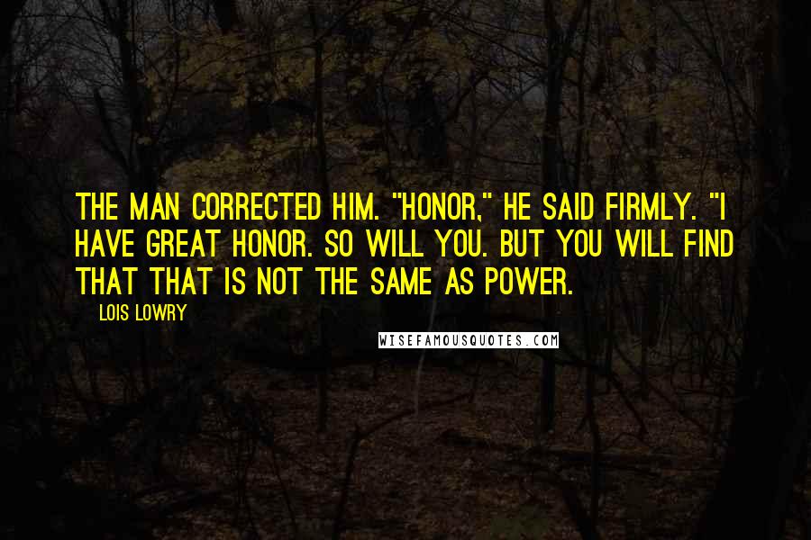 Lois Lowry Quotes: The man corrected him. "Honor," he said firmly. "I have great honor. So will you. But you will find that that is not the same as power.