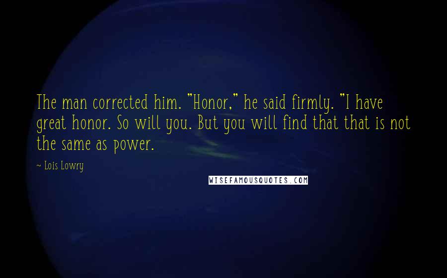 Lois Lowry Quotes: The man corrected him. "Honor," he said firmly. "I have great honor. So will you. But you will find that that is not the same as power.