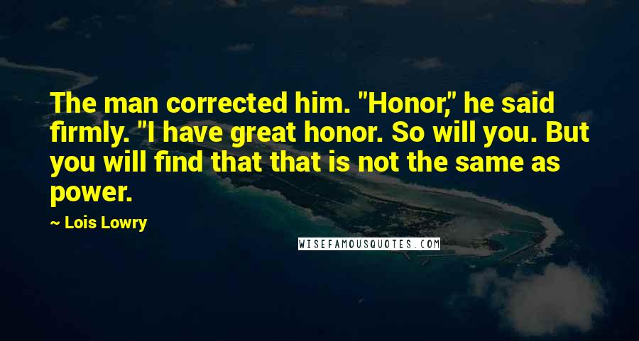 Lois Lowry Quotes: The man corrected him. "Honor," he said firmly. "I have great honor. So will you. But you will find that that is not the same as power.