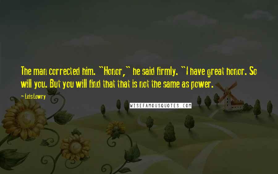 Lois Lowry Quotes: The man corrected him. "Honor," he said firmly. "I have great honor. So will you. But you will find that that is not the same as power.