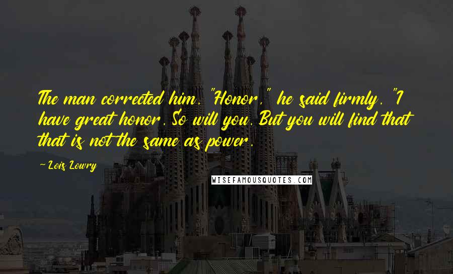 Lois Lowry Quotes: The man corrected him. "Honor," he said firmly. "I have great honor. So will you. But you will find that that is not the same as power.