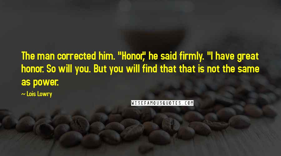 Lois Lowry Quotes: The man corrected him. "Honor," he said firmly. "I have great honor. So will you. But you will find that that is not the same as power.