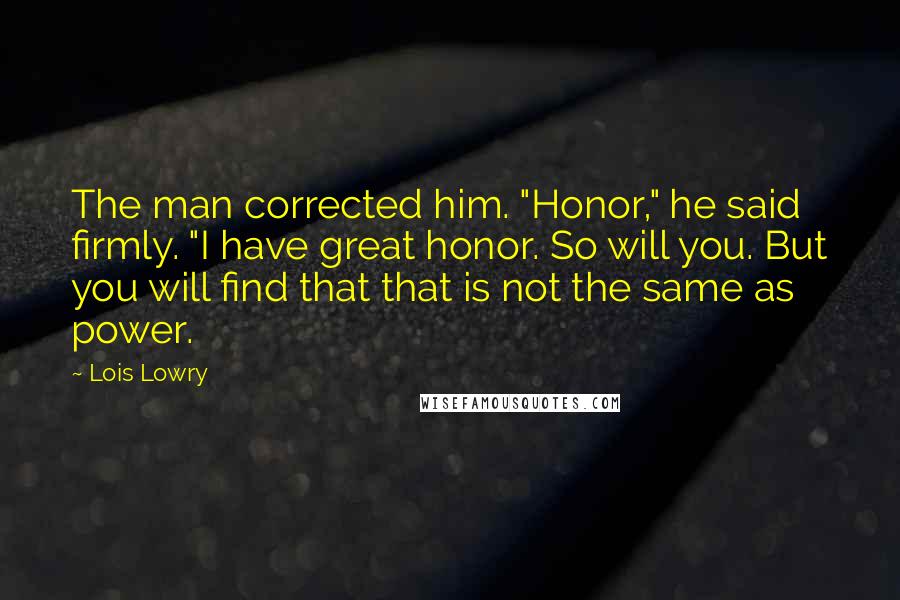 Lois Lowry Quotes: The man corrected him. "Honor," he said firmly. "I have great honor. So will you. But you will find that that is not the same as power.