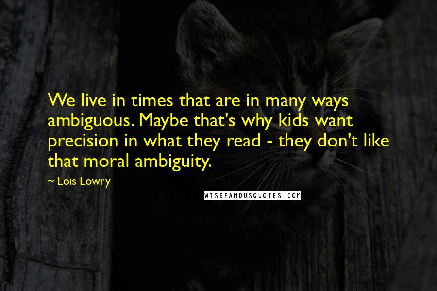 Lois Lowry Quotes: We live in times that are in many ways ambiguous. Maybe that's why kids want precision in what they read - they don't like that moral ambiguity.