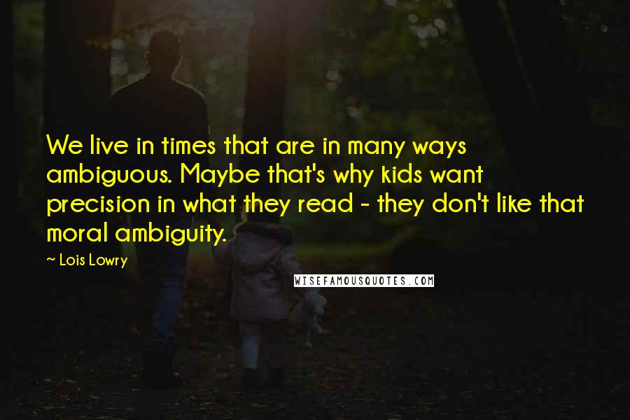 Lois Lowry Quotes: We live in times that are in many ways ambiguous. Maybe that's why kids want precision in what they read - they don't like that moral ambiguity.