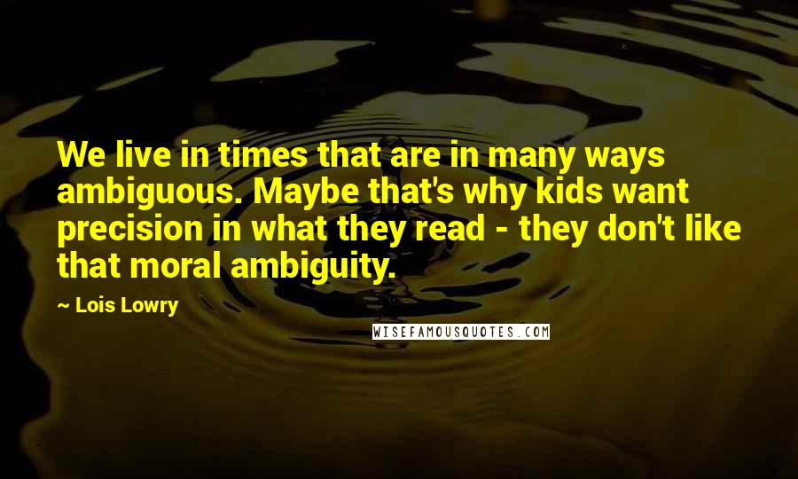 Lois Lowry Quotes: We live in times that are in many ways ambiguous. Maybe that's why kids want precision in what they read - they don't like that moral ambiguity.