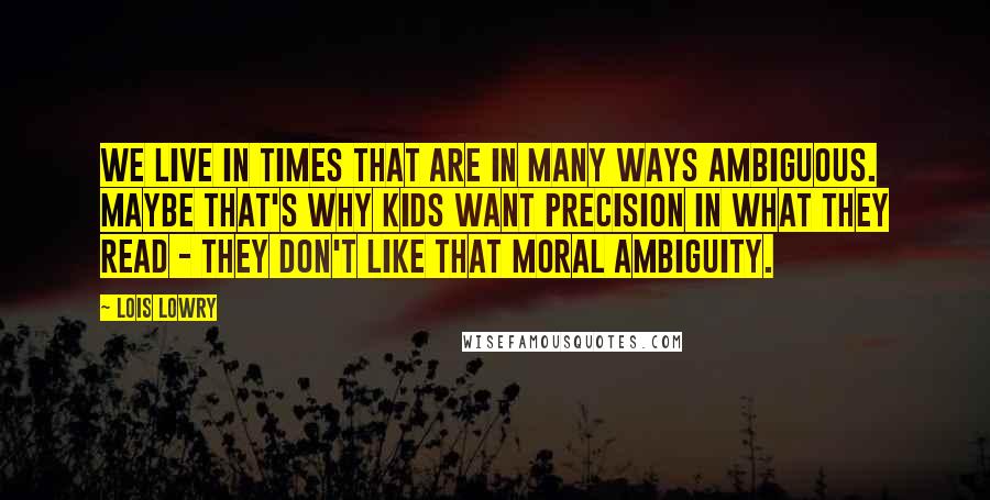 Lois Lowry Quotes: We live in times that are in many ways ambiguous. Maybe that's why kids want precision in what they read - they don't like that moral ambiguity.