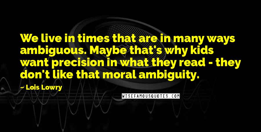 Lois Lowry Quotes: We live in times that are in many ways ambiguous. Maybe that's why kids want precision in what they read - they don't like that moral ambiguity.