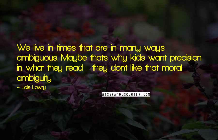 Lois Lowry Quotes: We live in times that are in many ways ambiguous. Maybe that's why kids want precision in what they read - they don't like that moral ambiguity.